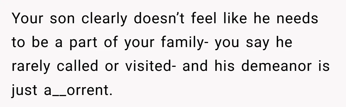Your son clearly doesn’t feel like he needs to be a part of your family- you say he rarely called or visited- and his demeanor is just a__orrent.