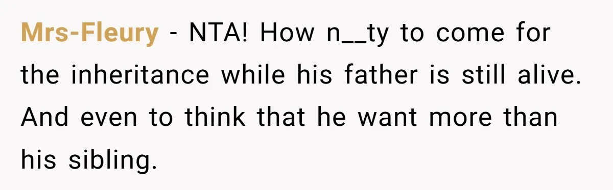Mrs-Fleury − NTA! How n__ty to come for the inheritance while his father is still alive. And even to think that he want more than his sibling.