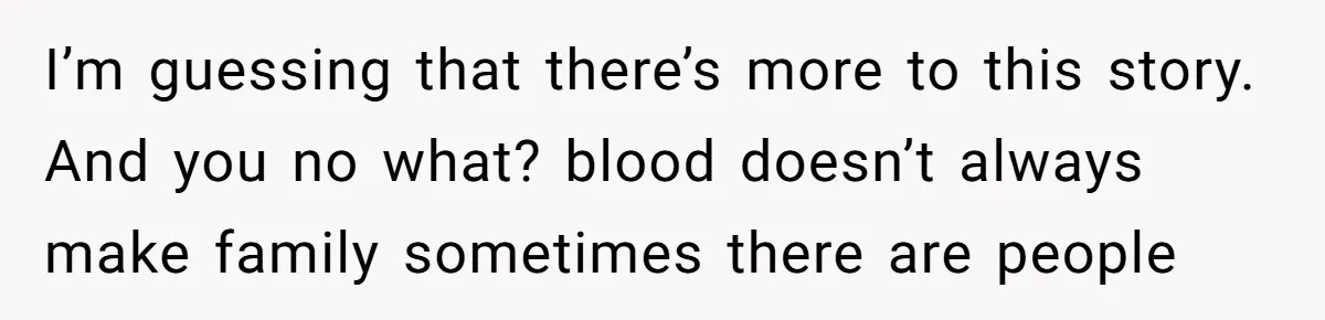 I’m guessing that there’s more to this story. And you no what? blood doesn’t always make family sometimes there are people