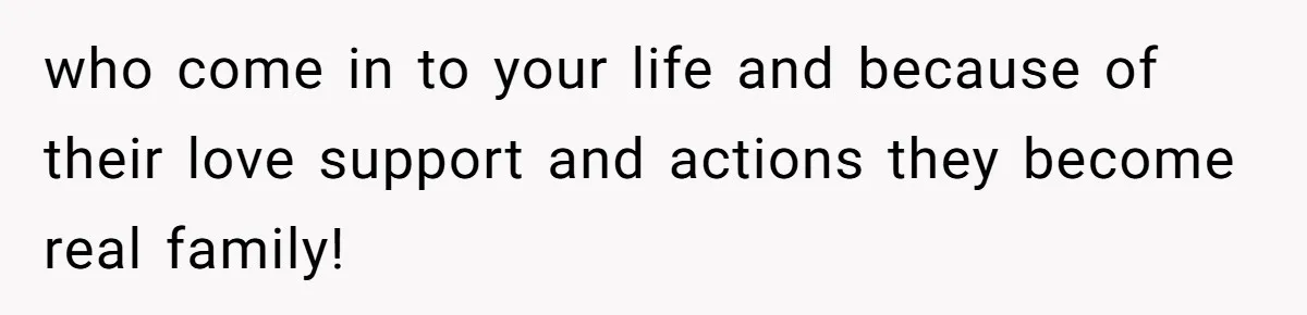 who come in to your life and because of their love support and actions they become real family!