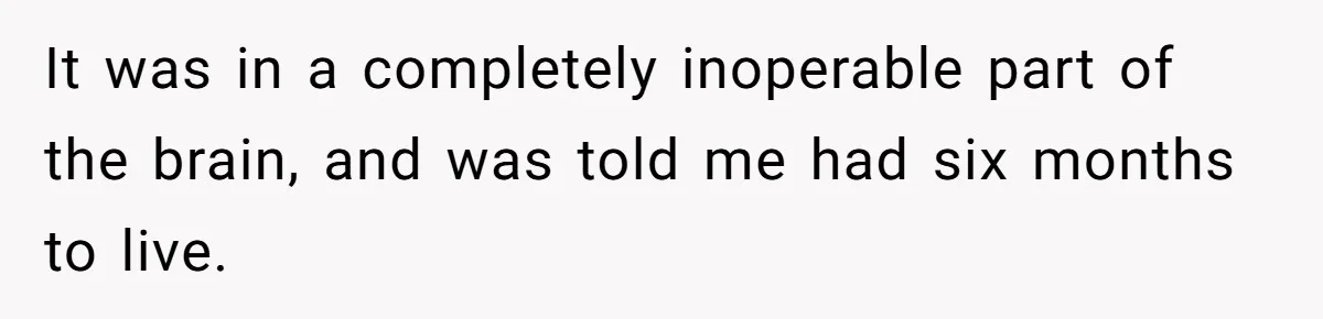 It was in a completely inoperable part of the brain, and was told me had six months to live.