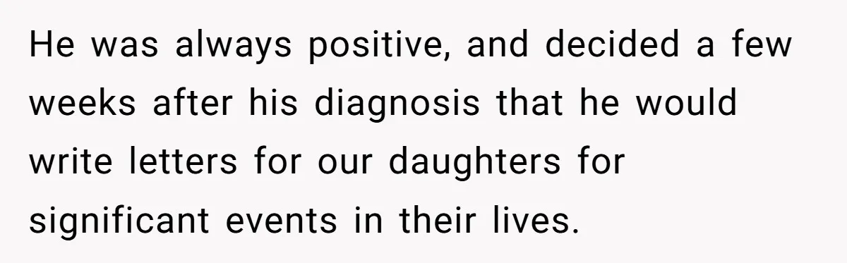 He was always positive, and decided a few weeks after his diagnosis that he would write letters for our daughters for significant events in their lives.