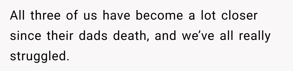 All three of us have become a lot closer since their dads death, and we’ve all really struggled.