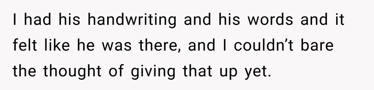 I had his handwriting and his words and it felt like he was there, and I couldn’t bare the thought of giving that up yet.
