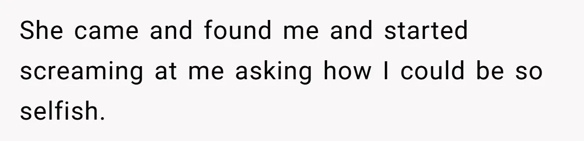 She came and found me and started screaming at me asking how I could be so selfish.