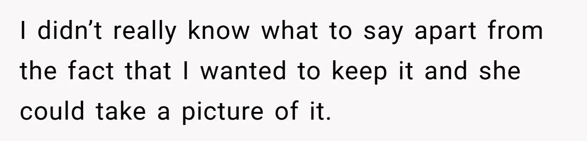 I didn’t really know what to say apart from the fact that I wanted to keep it and she could take a picture of it.