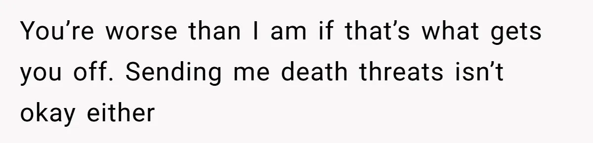 You’re worse than I am if that’s what gets you off. Sending me death threats isn’t okay either