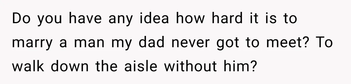 Do you have any idea how hard it is to marry a man my dad never got to meet? To walk down the aisle without him?