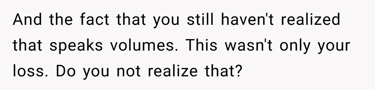 And the fact that you still haven't realized that speaks volumes. This wasn't only your loss. Do you not realize that?