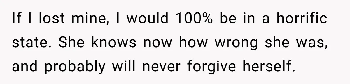If I lost mine, I would 100% be in a horrific state. She knows now how wrong she was, and probably will never forgive herself.