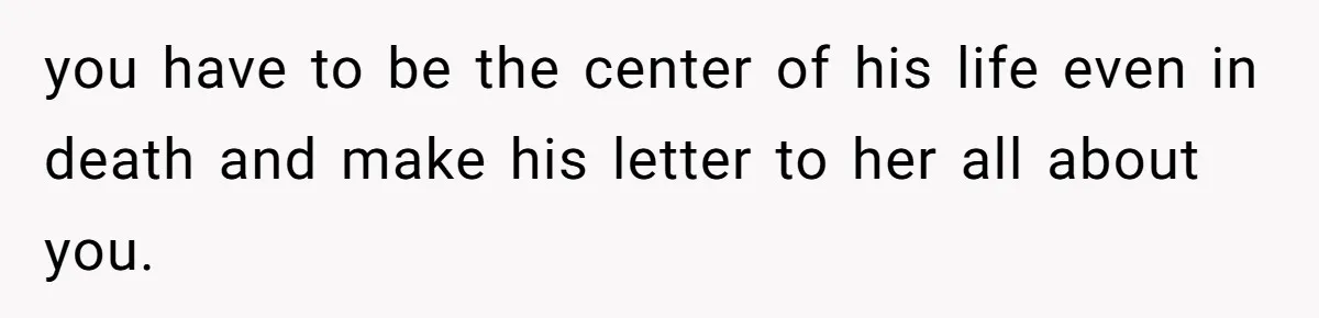 you have to be the center of his life even in death and make his letter to her all about you.