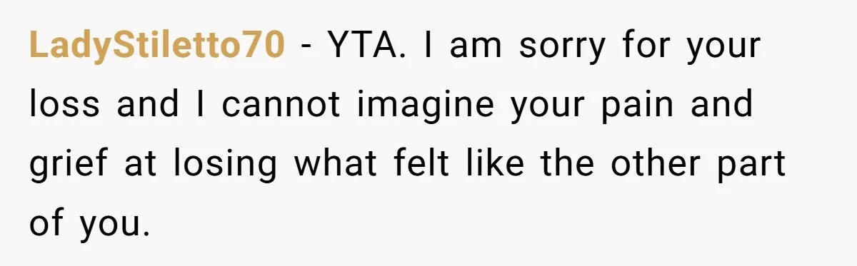 LadyStiletto70 − YTA. I am sorry for your loss and I cannot imagine your pain and grief at losing what felt like the other part of you.