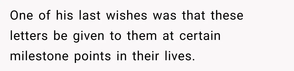 One of his last wishes was that these letters be given to them at certain milestone points in their lives.
