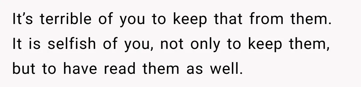It’s terrible of you to keep that from them. It is selfish of you, not only to keep them, but to have read them as well.