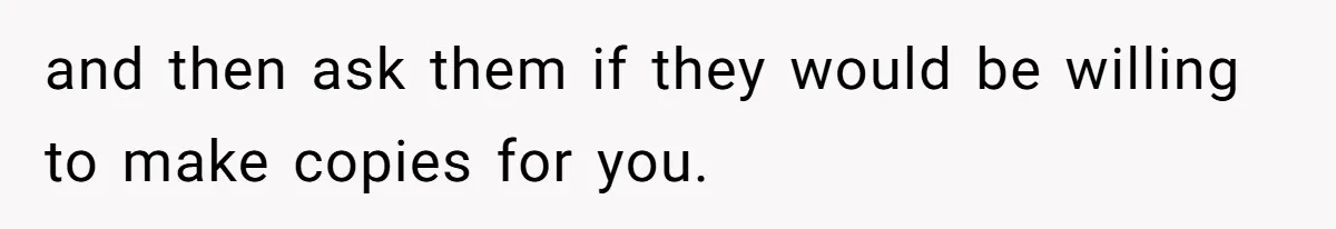 and then ask them if they would be willing to make copies for you.