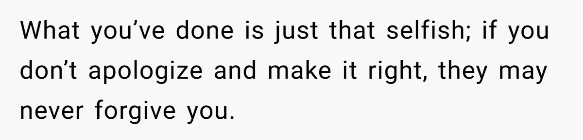 What you’ve done is just that selfish; if you don’t apologize and make it right, they may never forgive you.