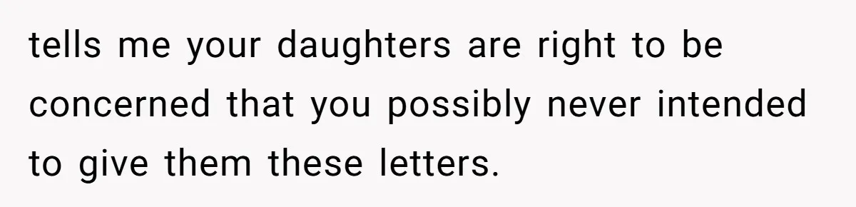 tells me your daughters are right to be concerned that you possibly never intended to give them these letters.