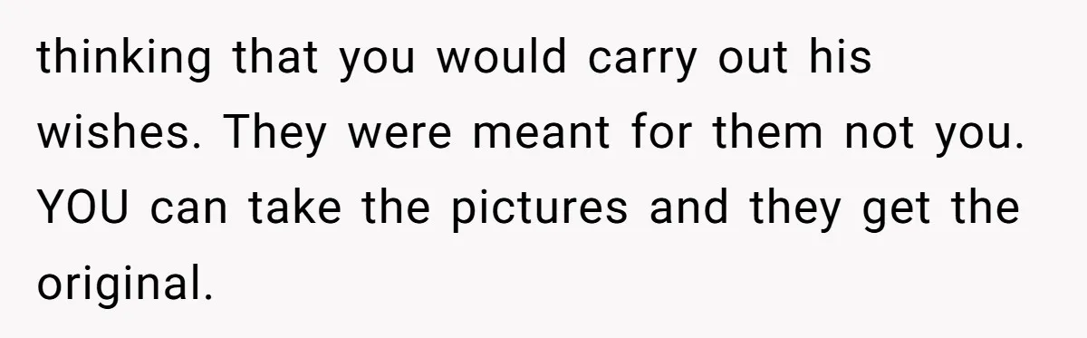 thinking that you would carry out his wishes. They were meant for them not you. YOU can take the pictures and they get the original.