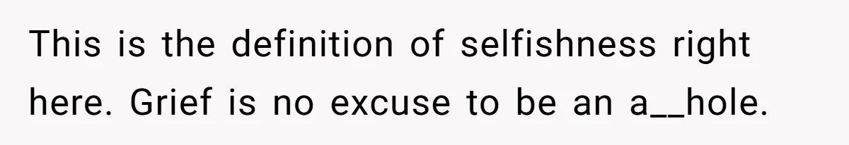 This is the definition of selfishness right here. Grief is no excuse to be an a__hole.