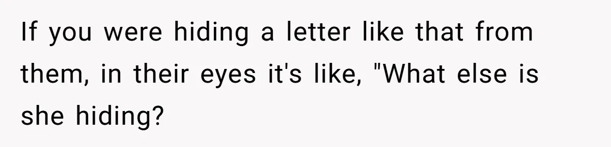 If you were hiding a letter like that from them, in their eyes it's like, "What else is she hiding?