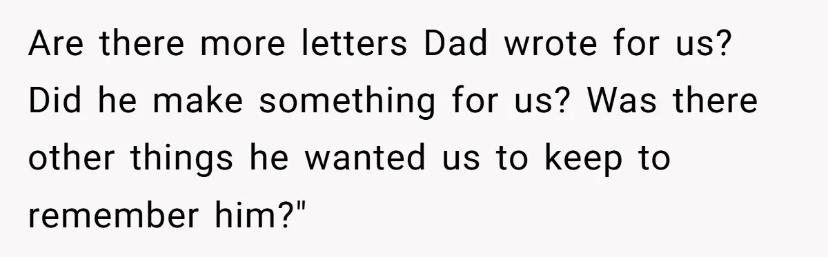 Are there more letters Dad wrote for us? Did he make something for us? Was there other things he wanted us to keep to remember him?"
