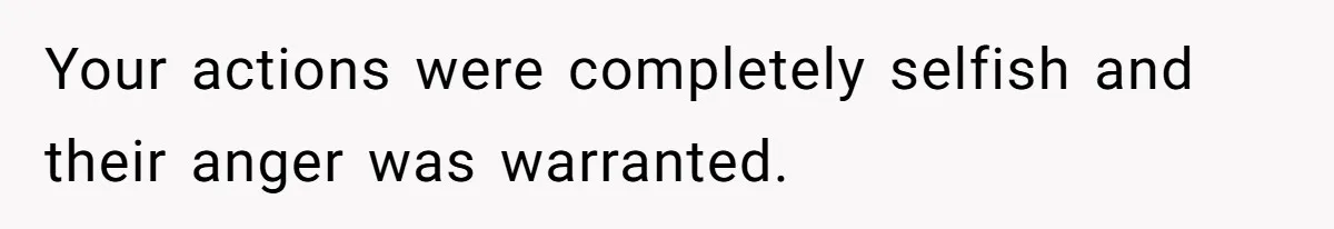 Your actions were completely selfish and their anger was warranted.