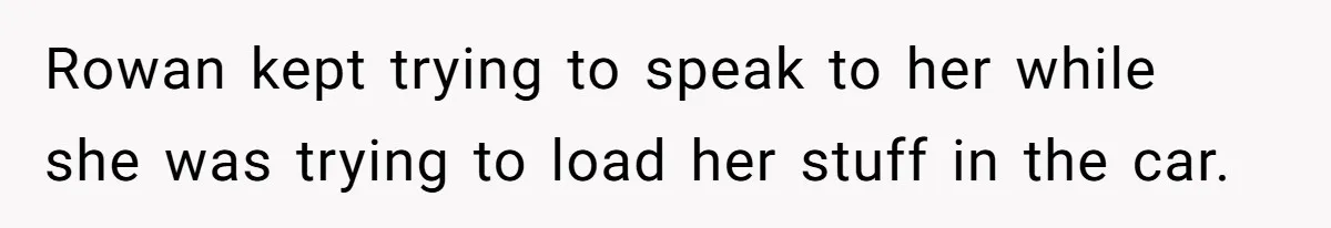 Rowan kept trying to speak to her while she was trying to load her stuff in the car.