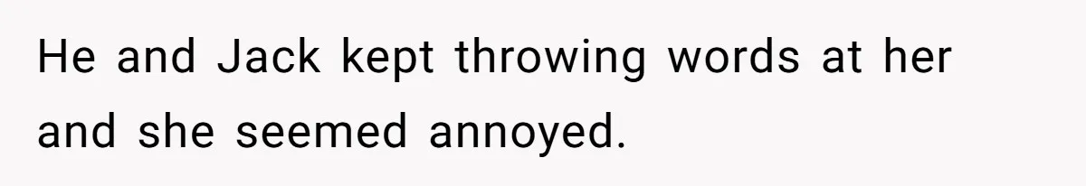 He and Jack kept throwing words at her and she seemed annoyed.