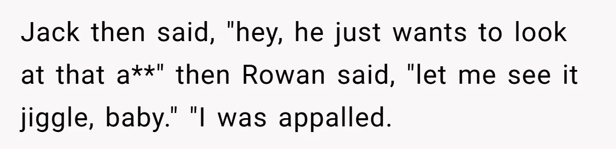 Jack then said, "hey, he just wants to look at that a**" then Rowan said, "let me see it jiggle, baby." "I was appalled.