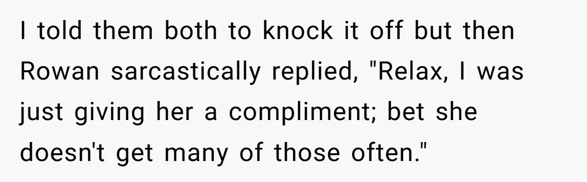 I told them both to knock it off but then Rowan sarcastically replied, "Relax, I was just giving her a compliment; bet she doesn't get many of those often."