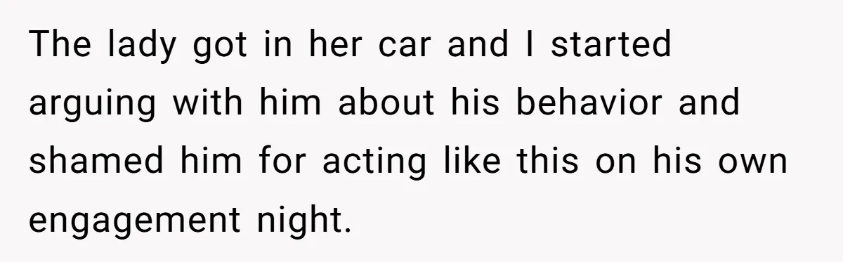The lady got in her car and I started arguing with him about his behavior and shamed him for acting like this on his own engagement night.