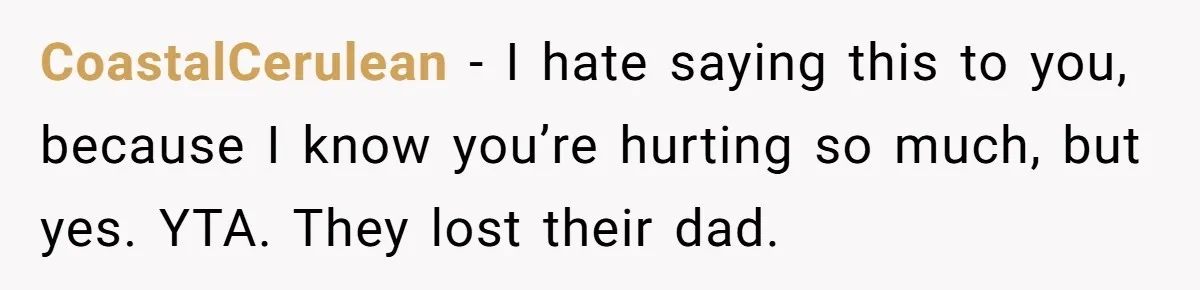 CoastalCerulean − I hate saying this to you, because I know you’re hurting so much, but yes. YTA. They lost their dad.