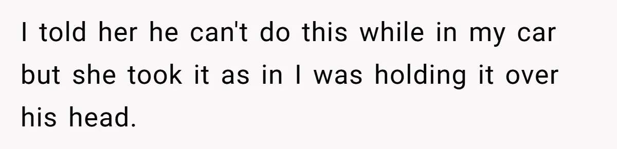 I told her he can't do this while in my car but she took it as in I was holding it over his head.