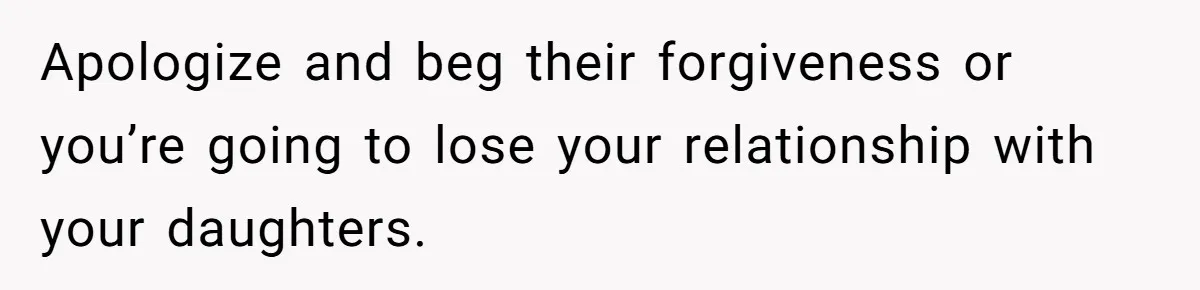 Apologize and beg their forgiveness or you’re going to lose your relationship with your daughters.