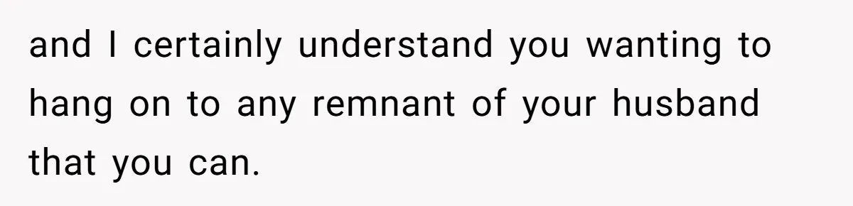 and I certainly understand you wanting to hang on to any remnant of your husband that you can.