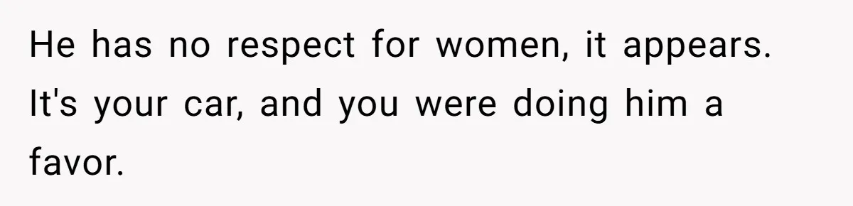 He has no respect for women, it appears. It's your car, and you were doing him a favor.