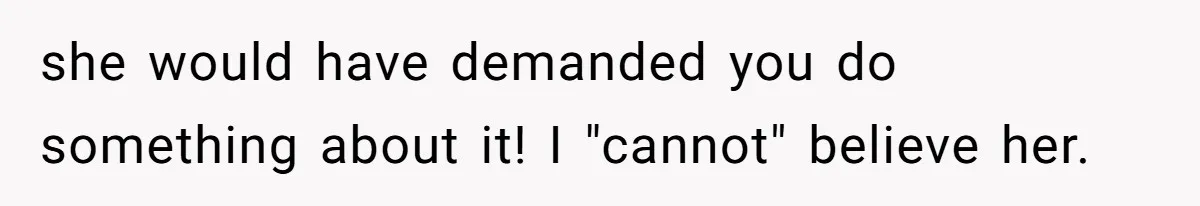 she would have demanded you do something about it! I "cannot" believe her.