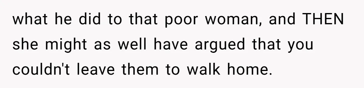 what he did to that poor woman, and THEN she might as well have argued that you couldn't leave them to walk home.