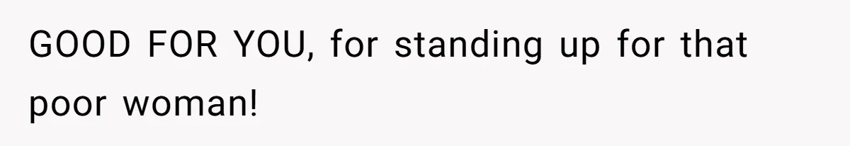 GOOD FOR YOU, for standing up for that poor woman!