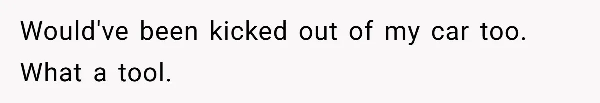 Would've been kicked out of my car too. What a tool.