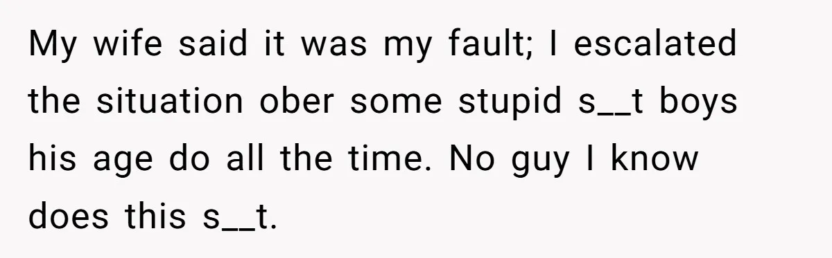 My wife said it was my fault; I escalated the situation ober some stupid s__t boys his age do all the time. No guy I know does this s__t.