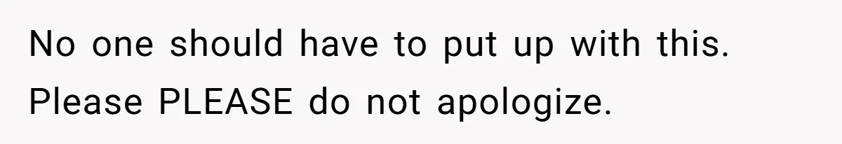 No one should have to put up with this. Please PLEASE do not apologize.
