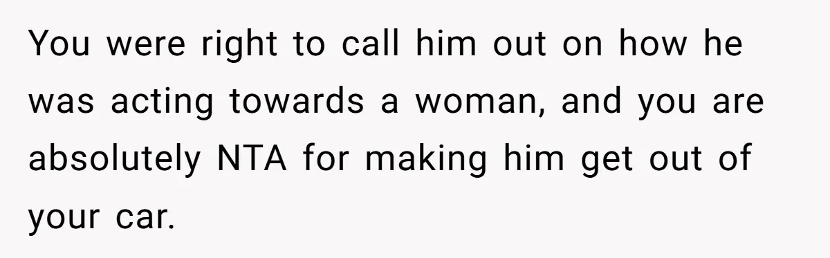 You were right to call him out on how he was acting towards a woman, and you are absolutely NTA for making him get out of your car.