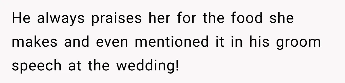 He always praises her for the food she makes and even mentioned it in his groom speech at the wedding!