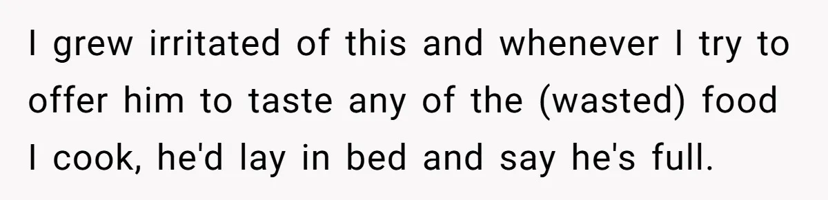 I grew irritated of this and whenever I try to offer him to taste any of the (wasted) food I cook, he'd lay in bed and say he's full.