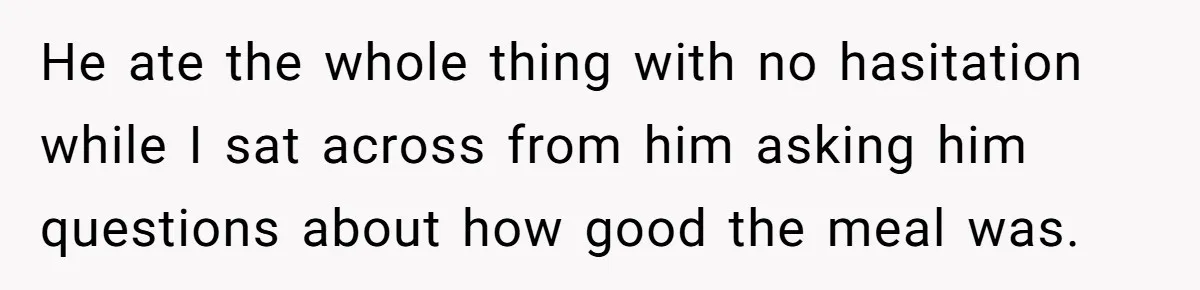 He ate the whole thing with no hasitation while I sat across from him asking him questions about how good the meal was.