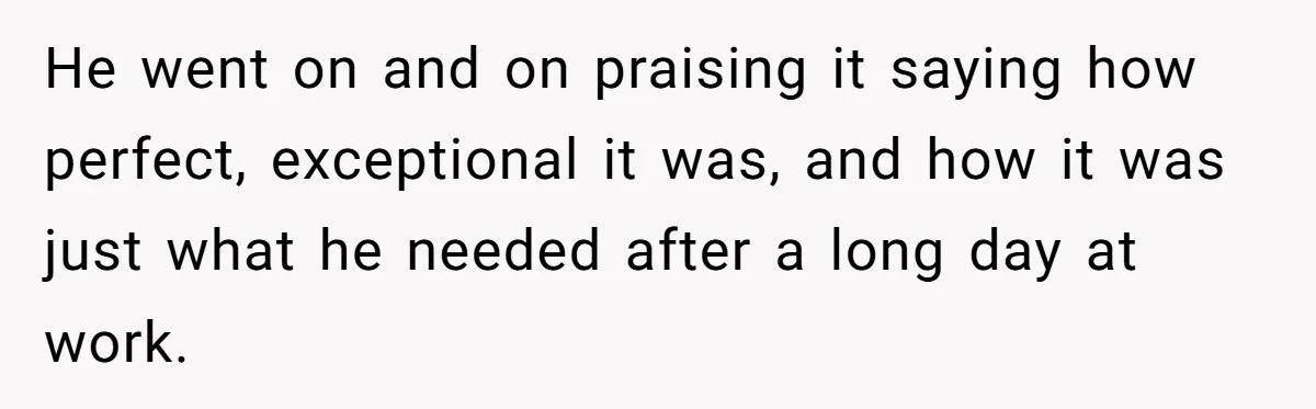 He went on and on praising it saying how perfect, exceptional it was, and how it was just what he needed after a long day at work.