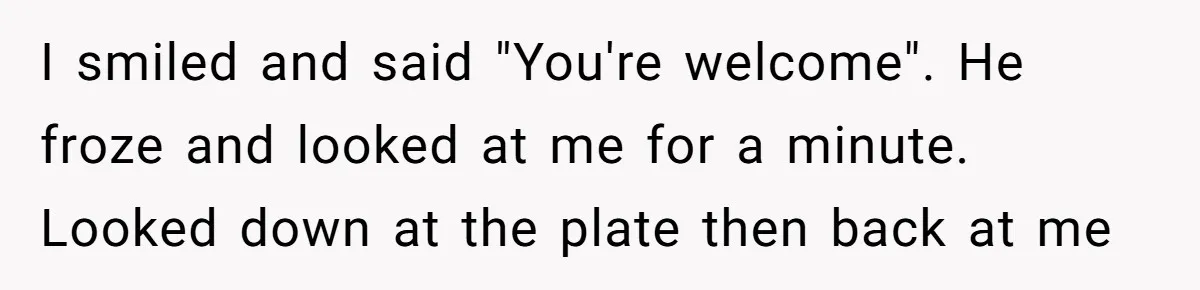 I smiled and said "You're welcome". He froze and looked at me for a minute. Looked down at the plate then back at me