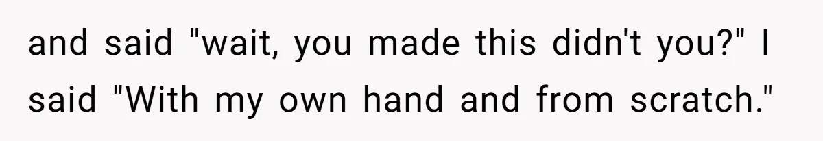 and said "wait, you made this didn't you?" I said "With my own hand and from scratch."