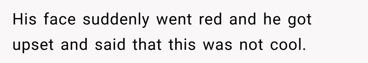 His face suddenly went red and he got upset and said that this was not cool.